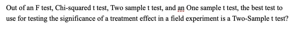 Out of an F test, Chi-squared t test, Two sample t test, and an One sample t test, the best test to
use for testing the significance of a treatment effect in a field experiment is a Two-Sample t test?
