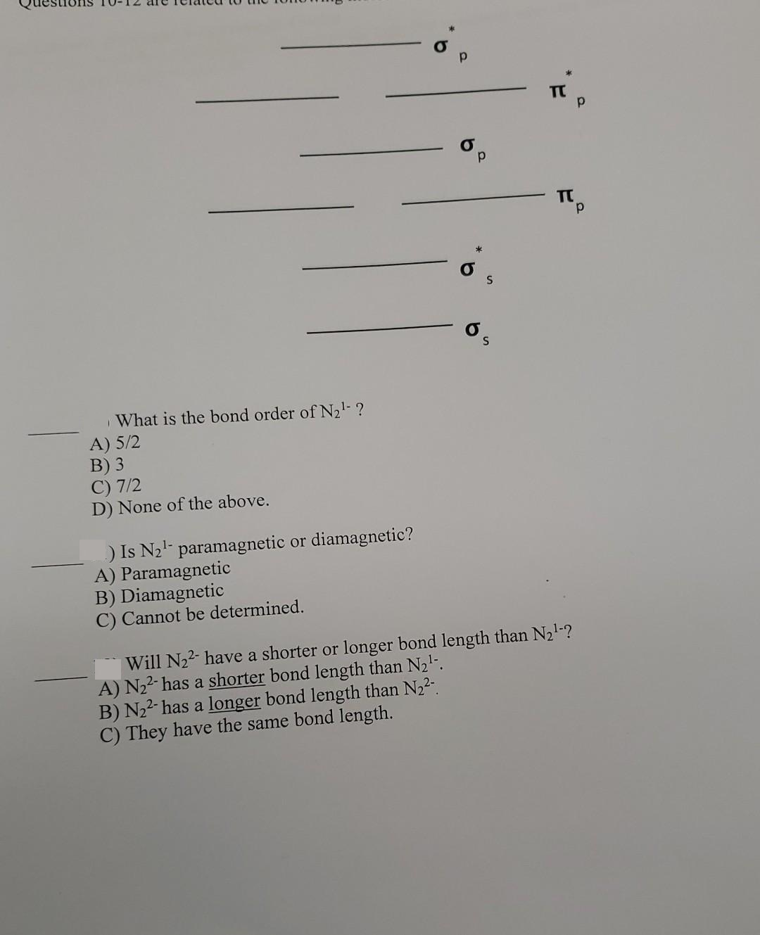 d.
What is the bond order of N21- ?
A) 5/2
B) 3
C) 7/2
D) None of the above.
) Is N2'- paramagnetic or diamagnetic?
A) Paramagnetic
B) Diamagnetic
C) Cannot be determined.
Will N22- have a shorter or longer bond length than N21-?
A) N22- has a shorter bond length than N21.
B) N22- has a longer bond length than N22.
C) They have the same bond length.
