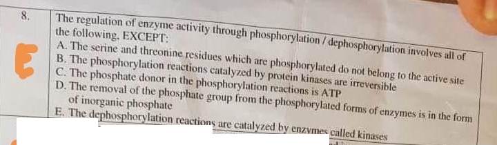The regulation of enzyme activity through phosphorylation / dephosphorylation involves all of
the following, EXCEPT:
A. The serine and threonine residues which are phosphorylated do not belong to the active site
B. The phosphorylation reactions catalyzed by protein kinases are ireversible
C. The phosphate donor in the phosphorylation reactions is ATP
D. The removal of the phosphate group from the phosphorylated forms of enzymes is in the form
of inorganic phosphate
E. The dephosphorylation reactions are catalyzed by enzvmes called kinases
8.

