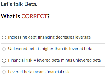 Let's talk Beta.
What is CORRECT?
O Increasing debt financing decreases leverage
O Unlevered beta is higher than its levered beta
O Financial risk = levered beta minus unlevered beta
O Levered beta means financial risk
