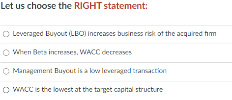 Let us choose the RIGHT statement:
O Leveraged Buyout (LBO) increases business risk of the acquired firm
When Beta increases, WACC decreases
Management Buyout is a low leveraged transaction
O WACC is the lowest at the target capital structure
