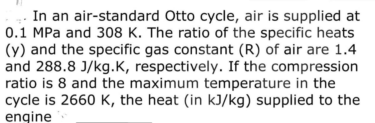 In an air-standard Otto cycle, air is supplied at
0.1 MPa and 308 K. The ratio of the specific heats
(y) and the specific gas constant (R) of air are 1.4
and 288.8 J/kg.K, respectively. If the compression
ratio is 8 and the maximum temperature in the
cycle is 2660 K, the heat (in kJ/kg) supplied to the
engine
