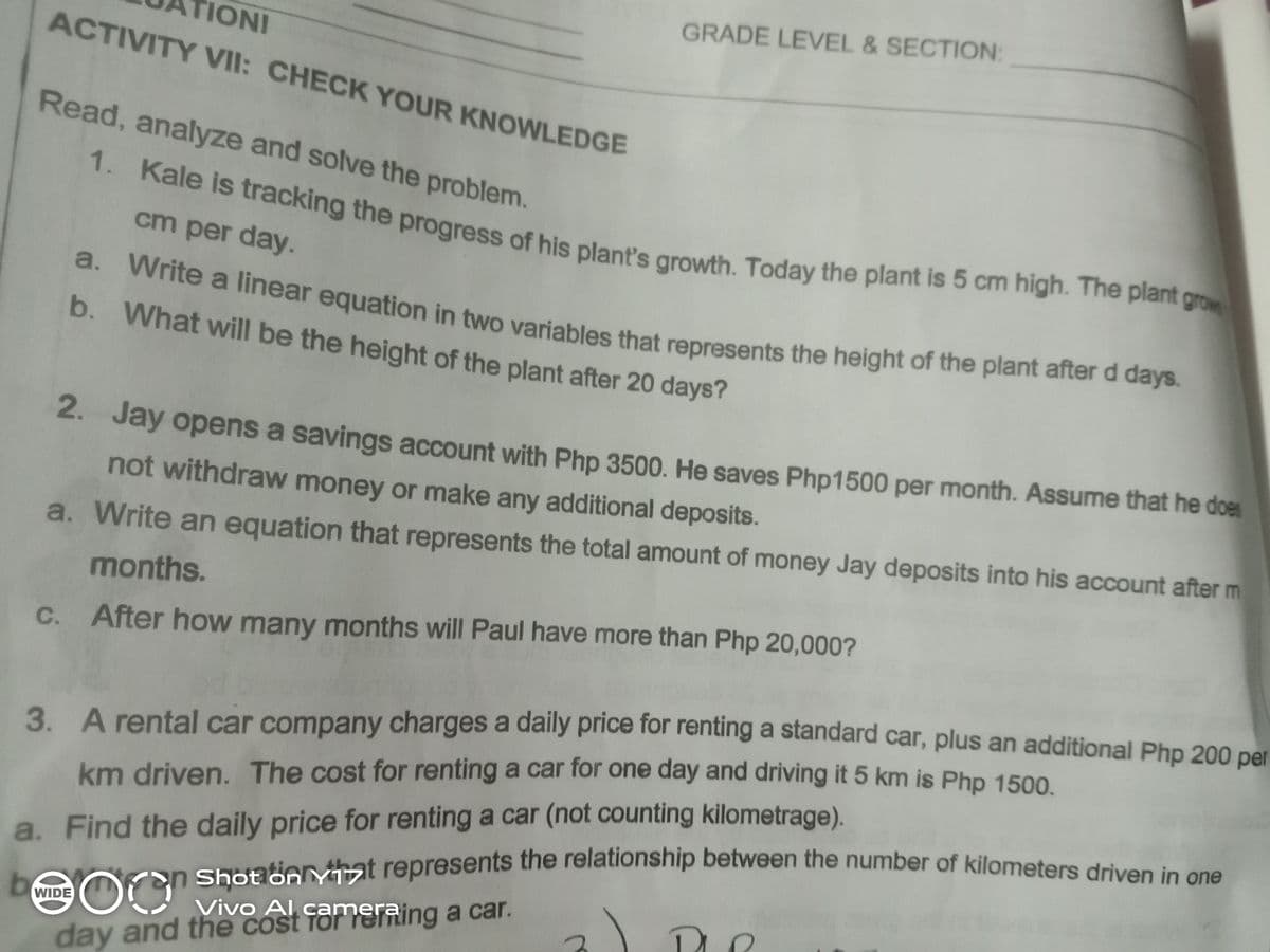 Shot on Yst represents the relationship between the number of kilometers driven in one
a. Write a linear equation in two variables that represents the height of the plant after d days.
GRADE LEVEL & SECTION:
TIONI
1. Kale is tracking the progress of his plant's growth. Today the plant is 5 cm high. The plant grow
ACTIVITY VII: CHECK YOUR KNOWLEDGE
Read, analyze and solve the problem.
cm per day.
d. white a linear equation in two variables that represents the height of the plant after a days.
b. What will be the height of the plant after 20 days?
2. Jay opens a savings account with Php 3500. He saves Php1500 per month. Assume that he does
not withdraw money or make any additional deposits.
a. Write an equation that represents the total amount of money Jay deposits into his account after m
months.
C.
After how many months will Paul have more than Php 20,000?
3. A rental car company charges a daily price for renting a standard car, plus an additional Php 200 per
km driven, The cost for renting a car for one day and driving it 5 km is Php 1500
can Shotooat represents the relationship between the number of kilometers driven in ene
Vivo Al cameraing
a. Find the daily price for renting a car (not counting kilometrage).
bWIDE
day and the cost TorYSTRing a car.
