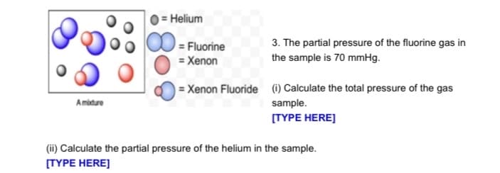 = Helium
= Fluorine
3. The partial pressure of the fluorine gas in
= Xenon
the sample is 70 mmHg.
= Xenon Fluoride () Calculate the total pressure of the gas
Amiture
sample.
[TYPE HERE]
(ii) Calculate the partial pressure of the helium in the sample.
[TYPE HERE]
