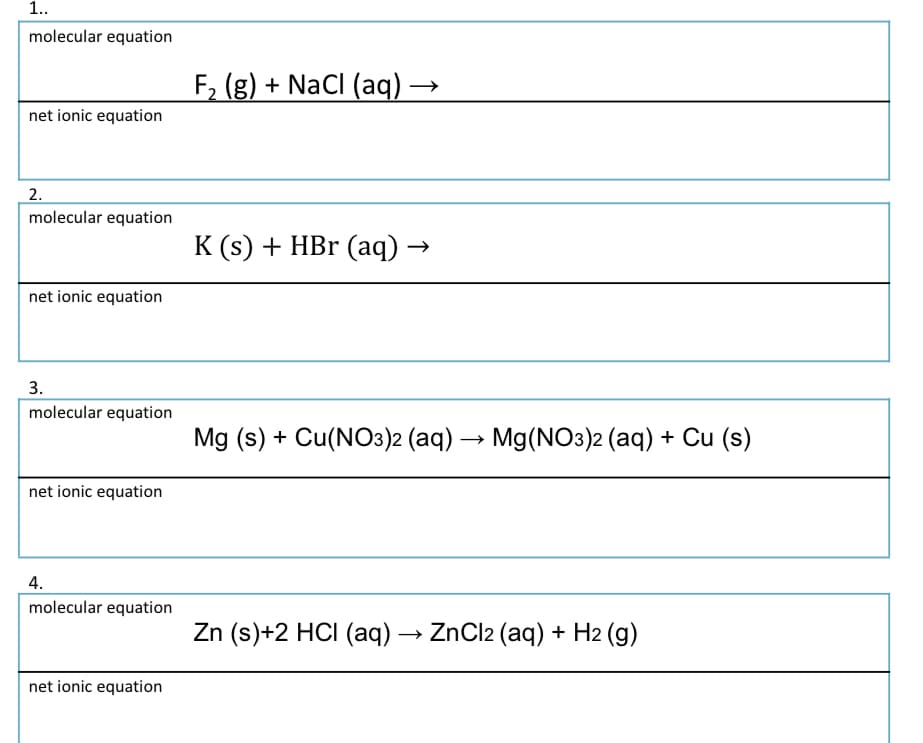 1..
molecular equation
F, (g) + NaCI (aq) –
net ionic equation
2.
molecular equation
K (s) + HBr (aq) →
net ionic equation
3.
molecular equation
Mg (s) + Cu(NO3)2 (aq) →
Mg(NO3)2 (aq) + Cu (s)
net ionic equation
4.
molecular equation
Zn (s)+2 HCI (aq) → ZnCl2 (aq) + H2 (g)
net ionic equation
