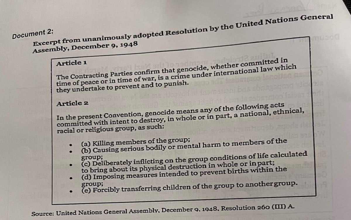 Excerpt from unanimously adopted Resolution by the United Nations General
Assembly, December 9, 1948
Document 2:
Article 1
The Contracting Parties confirm that genocide, whether committed in
time of peace or in time of war, is a crime under international law which
they undertake to prevent and to punish.
lace
Article 2
In the present Convention, genocide means any of the following acts
committed with intent to destroy, in whole or in part, a national, ethnical,
racial or religious group, as such:
(a) Killing members of the group;
(b) Causing serious bodily or mental harm to members of the
group;
(c) Deliberately inflicting on the group conditions of life calculated
to bring about its physical destruction in whole or in part;
(d) Imposing measures intended to prevent births within the
group;
(e) Forcibly transferring children of the group to anothergroup.
Source: United Nations General Assembly, December 9, 1948, Resolution 260 (III) A.
