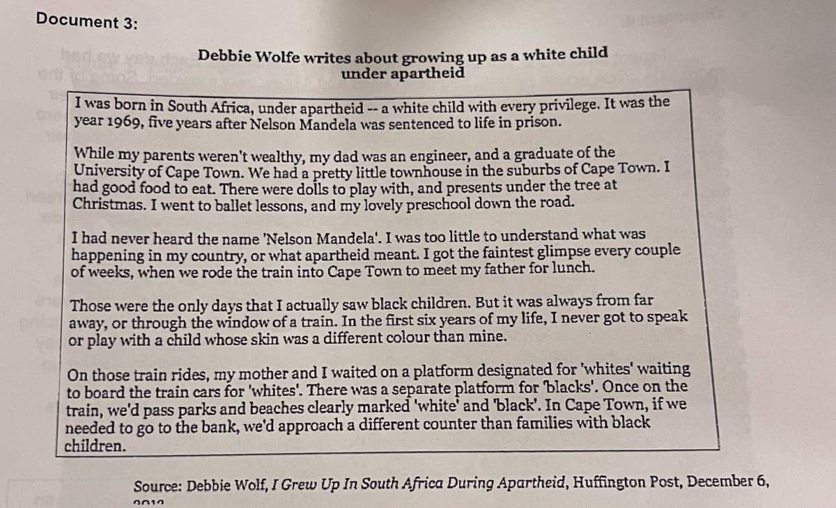 Document 3:
Debbie Wolfe writes about growing up as a white child
under apartheid
I was born in South Africa, under apartheid
year 1969, five years after Nelson Mandela was sentenced to life in prison.
-- a white child with every privilege. It was the
While my parents weren't wealthy, my dad was an engineer, and a graduate of the
University of Cape Town. We had a pretty little townhouse in the suburbs of Cape Town. I
had good food to eat. There were dolls to play with, and presents under the tree at
Christmas. I went to ballet lessons, and my lovely preschool down the road.
I had never heard the name 'Nelson Mandela'. I was too little to understand what was
happening in my country, or what apartheid meant. I got the faintest glimpse every couple
of weeks, when we rode the train into Cape Town to meet my father for lunch.
Those were the only days that I actually saw black children. But it was always from far
away, or through the window of a train. In the first six years of my life, I never got to speak
or play with a child whose skin was a different colour than mine.
On those train rides, my mother and I waited on a platform designated for 'whites' waiting
to board the train cars for 'whites'. There was a separate platform for blacks'. Once on the
train, we'd pass parks and beaches clearly marked 'white' and 'black'. In Cape Town, if we
needed to go to the bank, we'd approach a different counter than families with black
children.
Source: Debbie Wolf, I Grew Up In South Africa During Apartheid, Huffington Post, December 6,
2010
