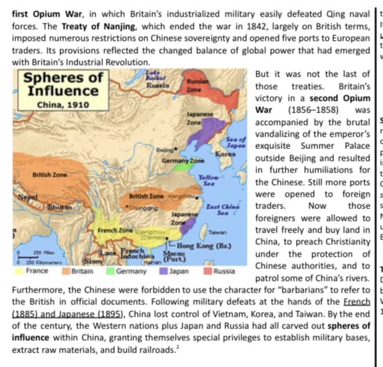 first Opium War, in which Britain's industrialized military easily defeated Qing naval |t
forces. The Treaty of Nanjing, which ended the war in 1842, largely on British terms,
imposed numerous restrictions on Chinese sovereignty and opened five ports to European
traders. Its provisions reflected the changed balance of global power that had emerged
with Britain's Industrial Revolution.
But it was not the last of
Spheres of
Influence
Balkal
Russian
those treaties. Britain's
victory in a second Opium
War (1856–1858)
accompanied by the brutal
vandalizing of the emperor's
Japas exquisite Summer Palace
outside Beijing and resulted
in further humiliations for
the Chinese. Still more ports
Russia
Zone
China, 1910
was
Japanese
Zone
Sea of
Bejing
Korea
Germany Zone
in
British Zone
Yellow
Sea
were opened to foreign s
Now
British Zone
East China
Sea
traders.
those s
Chongang
Japanese
Zone
foreigners were allowed to
travel freely and buy land in
China, to preach Christianity
under the protection of
Chinese authorities, and to
patrol some of China's rivers.
Furthermore, the Chinese were forbidden to use the character for "barbarians" to refer to b
the British in official documents. Following military defeats at the hands of the French
(1885) and Japanese (1895), China lost control of Vietnam, Korea, and Taiwan. By the end
of the century, the Western nations plus Japan and Russia had all carved out spheres of
influence within China, granting themselves special privileges to establish military bases,
French Zone
Taiwan
20 les
2i0 Kometer
France
French
Indochina
1- Hong Kong (Br.)
Macau
(Port.)
Siam
| Germany
| Britain
Japan
|Russia
extract raw materials, and build railroads.
