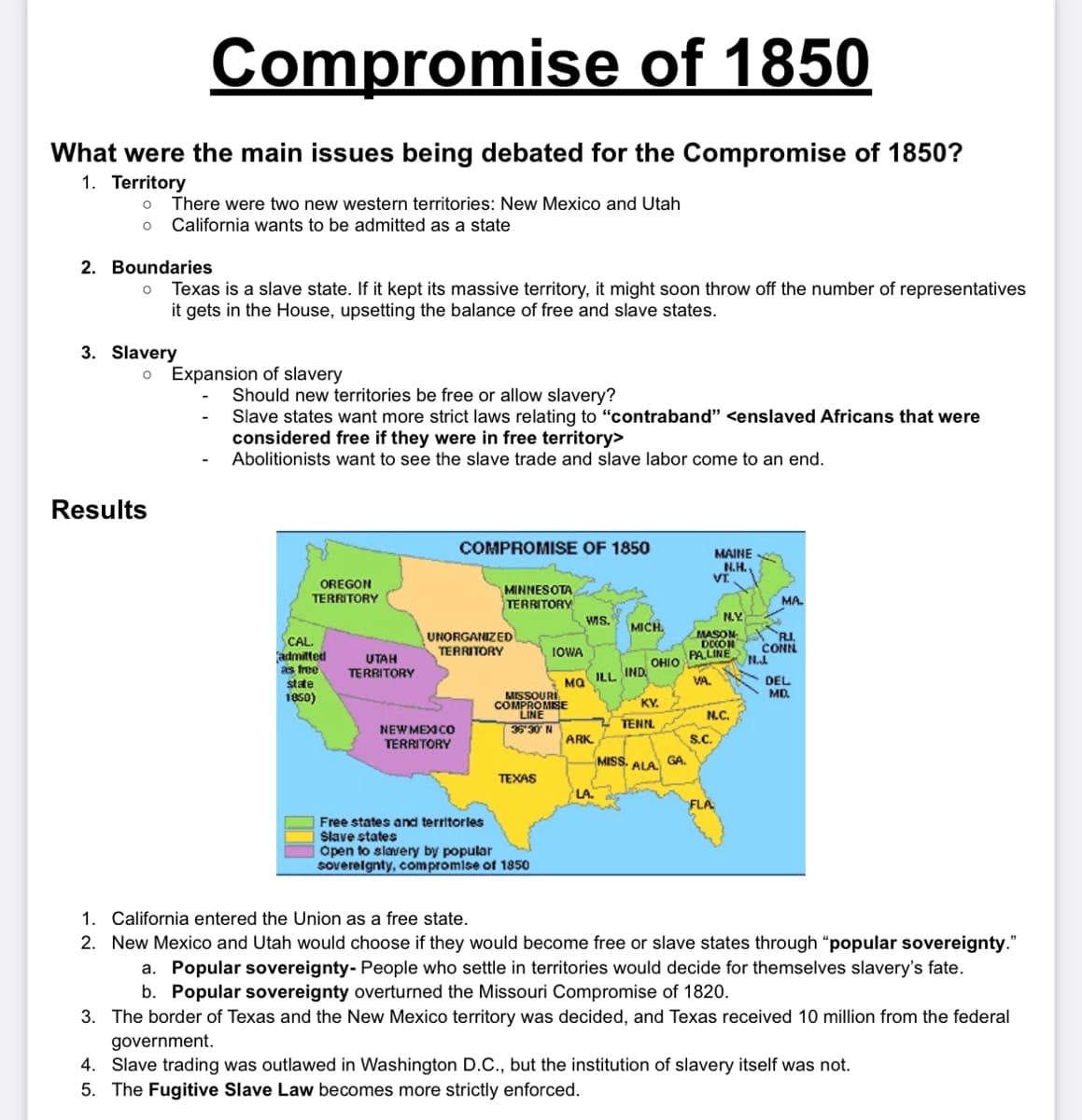 What were the main issues being debated for the Compromise of 1850?
1. Territory
O
Compromise of 1850
There were two new western territories: New Mexico and Utah
O California wants to be admitted as a state
2. Boundaries
O
3. Slavery
Texas is a slave state. If it kept its massive territory, it might soon throw off the number of representatives
it gets in the House, upsetting the balance of free and slave states.
Results
O Expansion of slavery
Should new territories be free or allow slavery?
Slave states want more strict laws relating to "contraband" <enslaved Africans that were
considered free if they were in free territory>
Abolitionists want to see the slave trade and slave labor come to an end.
OREGON
TERRITORY
CAL.
admitted
as free
state
1850)
UTAH
TERRITORY
COMPROMISE OF 1850
NEW MEXICO
TERRITORY
MINNESOTA
TERRITORY
UNORGANIZED
TERRITORY
TEXAS
IOWA
MISSOURI
COMPROMISE
LINE
36-30 N
Free states and territories
Slave states
Open to slavery by popular
sovereignty, compromise of 1850
MQ
WIS.
ARK
ILL IND
LA.
MICH
MISS.
OHIO
KY.
TENN.
ALA
GA.
MAINE
N.H.
VI.
S.C.
MASON
DION
PALINE
VA.
N.Y.
N.C.
FLA
MA
R.I.
CONN
N...
DEL
MD.
1. California entered the Union as a free state.
2. New Mexico and Utah would choose if they would become free or slave states through "popular sovereignty."
a. Popular sovereignty- People who settle in territories would decide for themselves slavery's fate.
b. Popular sovereignty overturned the Missouri Compromise of 1820.
3. The border of Texas and the New Mexico territory was decided, and Texas received 10 million from the federal
government.
4. Slave trading was outlawed in Washington D.C., but the institution of slavery itself was not.
5. The Fugitive Slave Law becomes more strictly enforced.