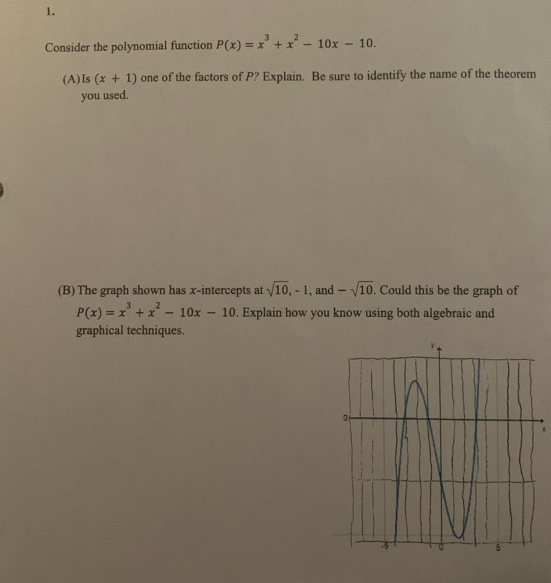 1.
3
Consider the polynomial function P(x) = x + x- 10x 10.
(A) Is (x + 1) one of the factors of P? Explain. Be sure to identify the name of the theorem
you used.
(B) The graph shown has x-intercepts at v10, - 1, and - V10. Could this be the graph of
3
P(x) = x +x
graphical techniques.
2
10x - 10. Explain how you know using both algebraic and
