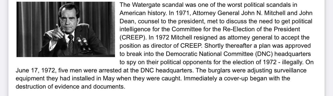 The Watergate scandal was one of the worst political scandals in
American history. In 1971, Attorney General John N. Mitchell and John
Dean, counsel to the president, met to discuss the need to get political
intelligence for the Committee for the Re-Election of the President
(CREEP). In 1972 Mitchell resigned as attorney general to accept the
position as director of CREEP. Shortly thereafter a plan was approved
to break into the Democratic National Committee (DNC) headquarters
to spy on their political opponents for the election of 1972 - illegally. On
June 17, 1972, five men were arrested at the DNC headquarters. The burglars were adjusting surveillance
equipment they had installed in May when they were caught. Immediately a cover-up began with the
destruction of evidence and documents.