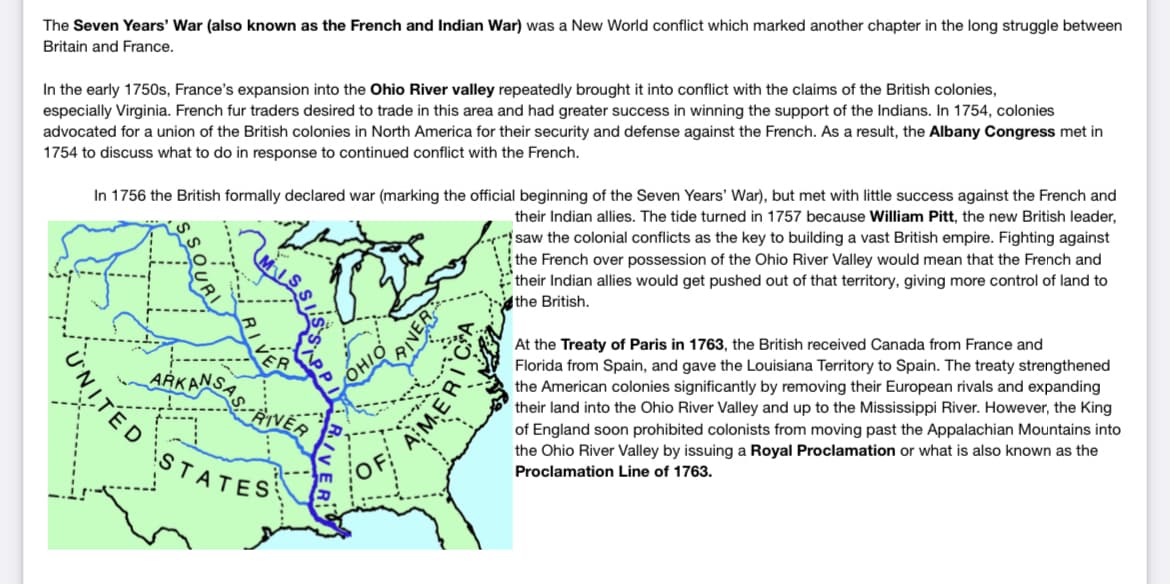 The Seven Years' War (also known as the French and Indian War) was a New World conflict which marked another chapter in the long struggle between
Britain and France.
In the early 1750s, France's expansion into the Ohio River valley repeatedly brought it into conflict with the claims of the British colonies,
especially Virginia. French fur traders desired to trade in this area and had greater success in winning the support of the Indians. In 1754, colonies
advocated for a union of the British colonies in North America for their security and defense against the French. As a result, the Albany Congress met in
1754 to discuss what to do in response to continued conflict with the French.
UNITED
In 1756 the British formally declared war (marking the official beginning of the Seven Years' War), but met with little success against the French and
their Indian allies. The tide turned in 1757 because William Pitt, the new British leader,
saw the colonial conflicts as the key to building a vast British empire. Fighting against
the French over possession of the Ohio River Valley would mean that the French and
their Indian allies would get pushed out of that territory, giving more control of land to
the British.
ARKANSA
STATES
'O
AMER
At the Treaty of Paris in 1763, the British received Canada from France and
Florida from Spain, and gave the Louisiana Territory to Spain. The treaty strengthened
the American colonies significantly by removing their European rivals and expanding
their land into the Ohio River Valley and up to the Mississippi River. However, the King
of England soon prohibited colonists from moving past the Appalachian Mountains into
the Ohio River Valley by issuing a Royal Proclamation or what is also known as the
Proclamation Line of 1763.