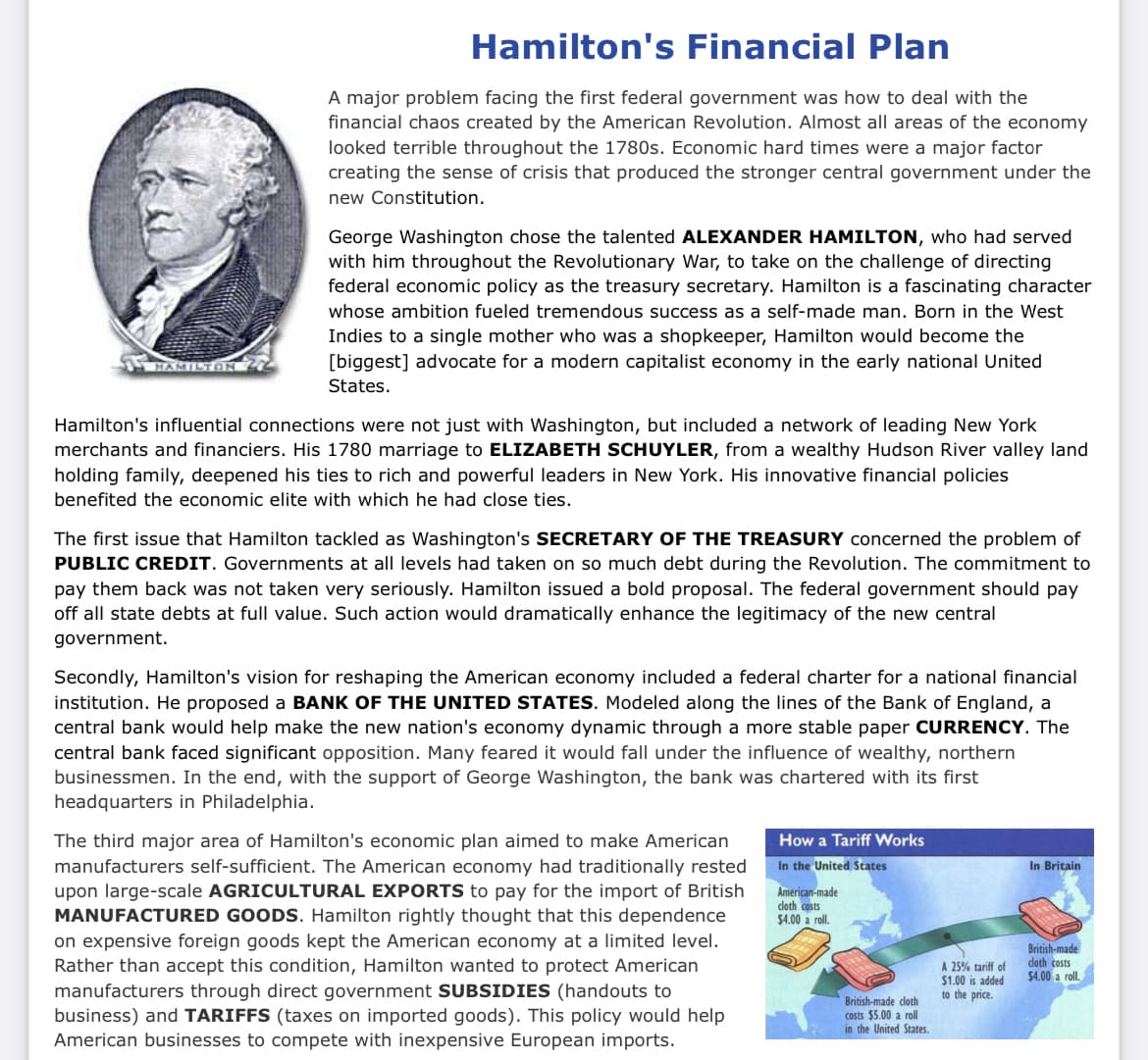 HAMILTON
Hamilton's Financial Plan
A major problem facing the first federal government was how to deal with the
financial chaos created by the American Revolution. Almost all areas of the economy
looked terrible throughout the 1780s. Economic hard times were a major factor
creating the sense of crisis that produced the stronger central government under the
new Constitution.
George Washington chose the talented ALEXANDER HAMILTON, who had served
with him throughout the Revolutionary War, to take on the challenge of directing
federal economic policy as the treasury secretary. Hamilton is a fascinating character
whose ambition fueled tremendous success as a self-made man. Born in the West
Indies to a single mother who was a shopkeeper, Hamilton would become the
[biggest] advocate for a modern capitalist economy in the early national United
States.
Hamilton's influential connections were not just with Washington, but included a network of leading New York
merchants and financiers. His 1780 marriage to ELIZABETH SCHUYLER, from a wealthy Hudson River valley land
holding family, deepened his ties to rich and powerful leaders in New York. His innovative financial policies
benefited the economic elite with which he had close ties.
The first issue that Hamilton tackled as Washington's SECRETARY OF THE TREASURY concerned the problem of
PUBLIC CREDIT. Governments at all levels had taken on so much debt during the Revolution. The commitment to
pay them back was not taken very seriously. Hamilton issued a bold proposal. The federal government should pay
off all state debts at full value. Such action would dramatically enhance the legitimacy of the new central
government.
Secondly, Hamilton's vision for reshaping the American economy included a federal charter for a national financial
institution. He proposed a BANK OF THE UNITED STATES. Modeled along the lines of the Bank of England, a
central bank would help make the new nation's economy dynamic through a more stable paper CURRENCY. The
central bank faced significant opposition. Many feared it would fall under the influence of wealthy, northern
businessmen. In the end, with the support of George Washington, the bank was chartered with its first
headquarters in Philadelphia.
The third major area of Hamilton's economic plan aimed to make American
manufacturers self-sufficient. The American economy had traditionally rested
upon large-scale AGRICULTURAL EXPORTS to pay for the import of British
MANUFACTURED GOODS. Hamilton rightly thought that this dependence
on expensive foreign goods kept the American economy at a limited level.
Rather than accept this condition, Hamilton wanted to protect American
manufacturers through direct government SUBSIDIES (handouts to
business) and TARIFFS (taxes on imported goods). This policy would help
American businesses to compete with inexpensive European imports.
How a Tariff Works
In the United States
American-made
cloth costs
$4.00 a roll.
British-made cloth
costs $5.00 a roll
in the United States.
A 25% tariff of
$1.00 is added
to the price.
In Britain
British-made
cloth costs
$4.00 a roll.