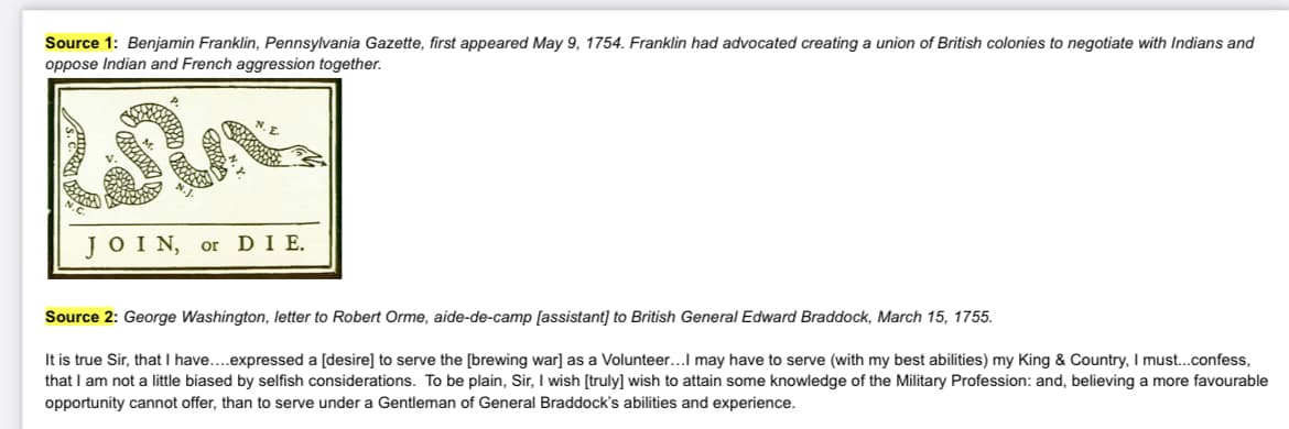 Source 1: Benjamin Franklin, Pennsylvania Gazette, first appeared May 9, 1754. Franklin had advocated creating a union of British colonies to negotiate with Indians and
oppose Indian and French aggression together.
SA
JOIN, or DIE.
Source 2: George Washington, letter to Robert Orme, aide-de-camp [assistant] to British General Edward Braddock, March 15, 1755.
It is true Sir, that I have....expressed a [desire] to serve the [brewing war] as a Volunteer...I may have to serve (with my best abilities) my King & Country, I must...confess,
that I am not a little biased by selfish considerations. To be plain, Sir, I wish [truly] wish to attain some knowledge of the Military Profession: and, believing a more favourable
opportunity cannot offer, than to serve under a Gentleman of General Braddock's abilities and experience.