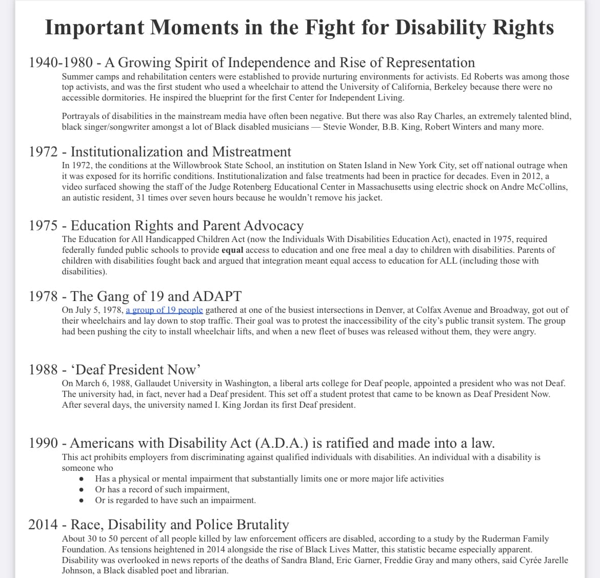 Important Moments in the Fight for Disability Rights
1940-1980 - A Growing Spirit of Independence and Rise of Representation
Summer camps and rehabilitation centers were established to provide nurturing environments for activists. Ed Roberts was among those
top activists, and was the first student who used a wheelchair to attend the University of California, Berkeley because there were no
accessible dormitories. He inspired the blueprint for the first Center for Independent Living.
Portrayals of disabilities in the mainstream media have often been negative. But there was also Ray Charles, an extremely talented blind,
black singer/songwriter amongst a lot of Black disabled musicians - Stevie Wonder, B.B. King, Robert Winters and many more.
1972 - Institutionalization and Mistreatment
In 1972, the conditions at the Willowbrook State School, an institution on Staten Island in New York City, set off national outrage when
it was exposed for its horrific conditions. Institutionalization and false treatments had been in practice for decades. Even in 2012, a
video surfaced showing the staff of the Judge Rotenberg Educational Center in Massachusetts using electric shock on Andre McCollins,
an autistic resident, 31 times over seven hours because he wouldn't remove his jacket.
1975 - Education Rights and Parent Advocacy
The Education for All Handicapped Children Act (now the Individuals With Disabilities Education Act), enacted in 1975, required
federally funded public schools to provide equal access to education and one free meal a day to children with disabilities. Parents of
children with disabilities fought back and argued that integration meant equal access to education for ALL (including those with
disabilities).
1978- The Gang of 19 and ADAPT
On July 5, 1978, a group of 19 people gathered at one of the busiest intersections in Denver, at Colfax Avenue and Broadway, got out of
their wheelchairs and lay down to stop traffic. Their goal was to protest the inaccessibility of the city's public transit system. The group
had been pushing the city to install wheelchair lifts, and when a new fleet of buses was released without them, they were angry.
1988 'Deaf President Now'
On March 6, 1988, Gallaudet University in Washington, a liberal arts college for Deaf people, appointed a president who was not Deaf.
The university had, in fact, never had a Deaf president. This set off a student protest that came to be known as Deaf President Now.
After several days, the university named I. King Jordan its first Deaf president.
1990 - Americans with Disability Act (A.D.A.) is ratified and made into a law.
This act prohibits employers from discriminating against qualified individuals with disabilities. An individual with a disability is
someone who
Has a physical or mental impairment that substantially limits one or more major life activities
Or has a record of such impairment,
Or is regarded to have such an impairment.
●
●
2014 - Race, Disability and Police Brutality
About 30 to 50 percent of all people killed by law enforcement officers are disabled, according to a study by the Ruderman Family
Foundation. As tensions heightened in 2014 alongside the rise of Black Lives Matter, this statistic became especially apparent.
Disability was overlooked in news reports of the deaths of Sandra Bland, Eric Garner, Freddie Gray and many others, said Cyrée Jarelle
Johnson, a Black disabled poet and librarian.
