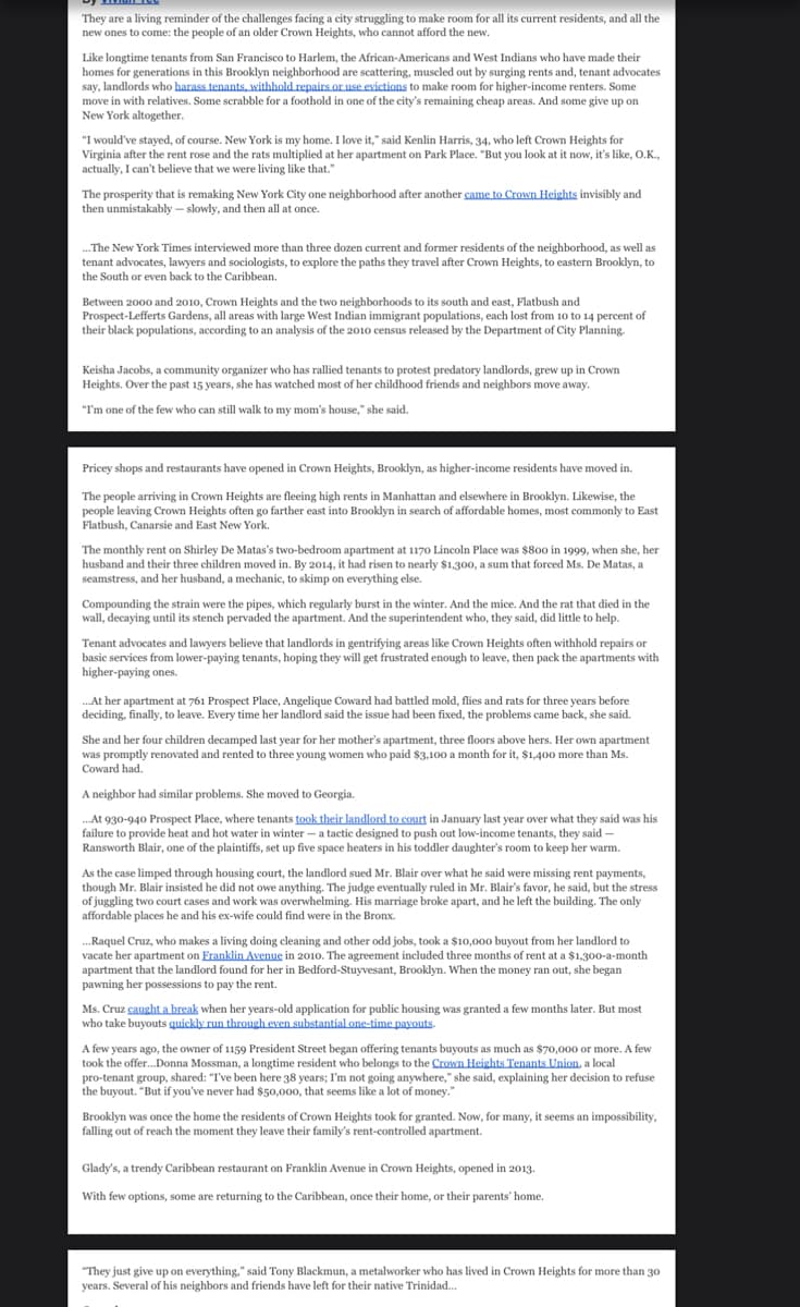They are a living reminder of the challenges facing a city struggling to make room for all its current residents, and all the
new ones to come: the people of an older Crown Heights, who cannot afford the new.
Like longtime tenants from San Francisco to Harlem, the African-Americans and West Indians who have made their
homes for generations in this Brooklyn neighborhood are scattering, muscled out by surging rents and, tenant advocates
say, landlords who harass tenants, withhold repairs or use evictions to make room for higher-income renters. Some
move in with relatives. Some scrabble for a foothold in one of the city's remaining cheap areas. And some give up on
New York altogether.
"I would've stayed, of course. New York is my home. I love it," said Kenlin Harris, 34, who left Crown Heights for
Virginia after the rent rose and the rats multiplied at her apartment on Park Place. "But you look at it now, it's like, O.K.,
actually, I can't believe that we were living like that."
The prosperity that is remaking New York City one neighborhood after another came to Crown Heights invisibly and
then unmistakably - slowly, and then all at once.
... The New York Times interviewed more than three dozen current and former residents of the neighborhood, as well as
tenant advocates, lawyers and sociologists, to explore the paths they travel after Crown Heights, to eastern Brooklyn, to
the South or even back to the Caribbean.
Between 2000 and 2010, Crown Heights and the two neighborhoods to its south and east, Flatbush and
Prospect-Lefferts Gardens, all areas with large West Indian immigrant populations, each lost from 10 to 14 percent of
their black populations, according to an analysis of the 2010 census released by the Department of City Planning.
Keisha Jacobs, a community organizer who has rallied tenants to protest predatory landlords, grew up in Crown
Heights. Over the past 15 years, she has watched most of her childhood friends and neighbors move away.
"I'm one of the few who can still walk to my mom's house," she said.
Pricey shops and restaurants have opened in Crown Heights, Brooklyn, as higher-income residents have moved in.
The people arriving in Crown Heights are fleeing high rents in Manhattan and elsewhere in Brooklyn. Likewise, the
people leaving Crown Heights often go farther east into Brooklyn in search of affordable homes, most commonly to East
Flatbush, Canarsie and East New York.
The monthly rent on Shirley De Matas's two-bedroom apartment at 1170 Lincoln Place was $800 in 1999, when she, her
husband and their three children moved in. By 2014, it had risen to nearly $1,300, a sum that forced Ms. De Matas, a
seamstress, and her husband, a mechanic, to skimp on everything else.
Compounding the strain were the pipes, which regularly burst in the winter. And the mice. And the rat that died in the
wall, decaying until its stench pervaded the apartment. And the superintendent who, they said, did little to help.
Tenant advocates and lawyers believe that landlords in gentrifying areas like Crown Heights often withhold repairs or
basic services from lower-paying tenants, hoping they will get frustrated enough to leave, then pack the apartments with
higher-paying ones.
... At her apartment at 761 Prospect Place, Angelique Coward had battled mold, flies and rats for three years before
deciding, finally, to leave. Every time her landlord said the issue had been fixed, the problems came back, she said.
She and her four children decamped last year for her mother's apartment, three floors above hers. Her own apartment
was promptly renovated and rented to three young women who paid $3,100 a month for it, $1,400 more than Ms.
Coward had.
A neighbor had similar problems. She moved to Georgia.
...At 930-940 Prospect Place, where tenants took their landlord to court in January last year over what they said was his
failure to provide heat and hot water in winter- a tactic designed to push out low-income tenants, they said -
Ransworth Blair, one of the plaintiffs, set up five space heaters in his toddler daughter's room to keep her warm.
As the case limped through housing court, the landlord sued Mr. Blair over what he said were missing rent payments,
though Mr. Blair insisted he did not owe anything. The judge eventually ruled in Mr. Blair's favor, he said, but the stress
of juggling two court cases and work was overwhelming. His marriage broke apart, and he left the building. The only
affordable places he and his ex-wife could find were in the Bronx.
...Raquel Cruz, who makes a living doing cleaning and other odd jobs, took a $10,000 buyout from her landlord to
vacate her apartment on Franklin Avenue in 2010. The agreement included three months of rent at a $1,300-a-month
apartment that the landlord found for her in Bedford-Stuyvesant, Brooklyn. When the money ran out, she began
pawning her possessions to pay the rent.
Ms. Cruz caught a break when her years-old application for public housing was granted a few months later. But most
who take buyouts quickly run through even substantial one-time payouts.
A few years ago, the owner of 1159 President Street began offering tenants buyouts as much as $70,000 or more. A few
took the offer... Donna Mossman, a longtime resident who belongs to the Crown Heights Tenants Union, a local
pro-tenant group, shared: "I've been here 38 years; I'm not going anywhere," she said, explaining her decision to refuse
the buyout. "But if you've never had $50,000, that seems like a lot of money."
Brooklyn was once the home the residents of Crown Heights took for granted. Now, for many, it seems an impossibility,
falling out of reach the moment they leave their family's rent-controlled apartment.
Glady's, a trendy Caribbean restaurant on Franklin Avenue in Crown Heights, opened in 2013.
With few options, some are returning to the Caribbean, once their home, or their parents' home.
"They just give up on everything," said Tony Blackmun, a metalworker who has lived in Crown Heights for more than 30
years. Several of his neighbors and friends have left for their native Trinidad...