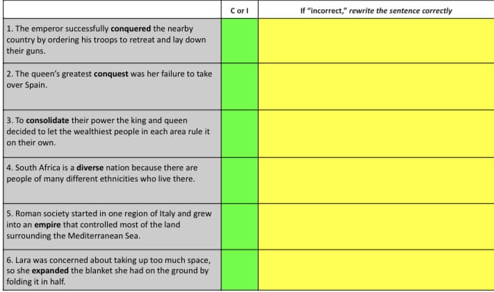 Corl
If "incorrect," rewrite the sentence correctly
1. The emperor successfully conquered the nearby
country by ordering his troops to retreat and lay down
their guns.
2. The queen's greatest conquest was her failure to take
over Spain.
3. To consolidate their power the king and queen
decided to let the wealthiest people in each area rule it
on their own.
4. South Africa is a diverse nation because there are
people of many different ethnicities who live there.
5. Roman society started in one region of Italy and grew
into an empire that controlled most of the land
surrounding the Mediterranean Sea.
6. Lara was concerned about taking up too much space,
so she expanded the blanket she had on the ground by
folding it in half.
