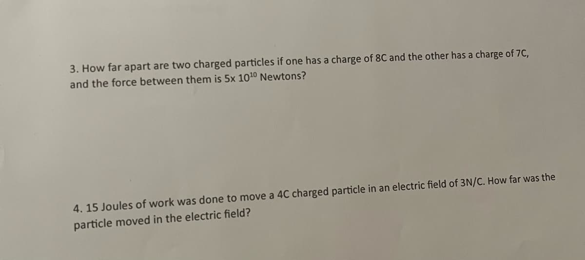 3. How far apart are two charged particles if one has a charge of 8C and the other has a charge of 7C,
and the force between them is 5x 1010 Newtons?
4.15 Joules of work was done to move a 4C charged particle in an electric field of 3N/C. How far was the
particle moved in the electric field?