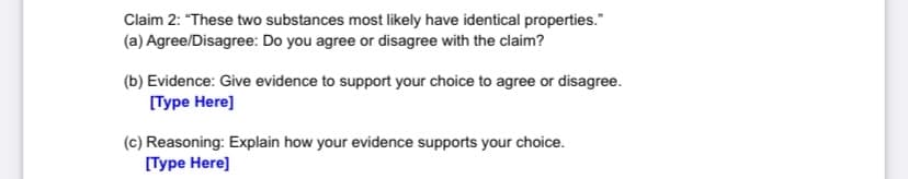 Claim 2: "These two substances most likely have identical properties."
(a) Agree/Disagree: Do you agree or disagree with the claim?
(b) Evidence: Give evidence to support your choice to agree or disagree.
Туре Нere]
(c) Reasoning: Explain how your evidence supports your choice.
Пуре Нere]
