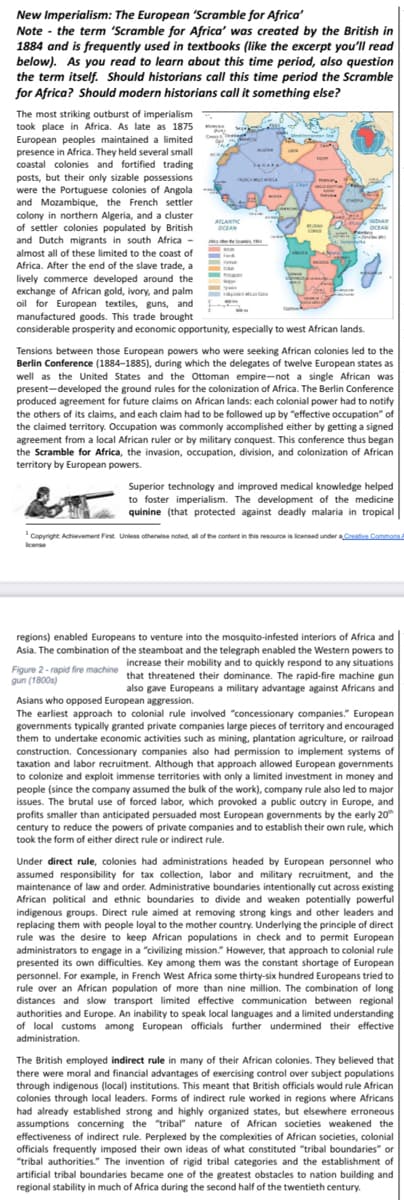 New Imperialism: The European 'Scramble for Africa'
Note - the term 'Scramble for Africa' was created by the British in
1884 and is frequently used in textbooks (like the excerpt you'll read
below). As you read to learn about this time period, also question
the term itself. Should historians call this time period the Scramble
for Africa? Should modern historians call it something else?
The most striking outburst of imperialism
took place in Africa. As late as 1875
European peoples maintained a limited
presence in Africa. They held several small
coastal colonies and fortified trading
posts, but their only sizable possessions
were the Portuguese colonies of Angola
and Mozambique, the French settler
colony in northern Algeria, and a cluster
of settler colonies populated by British
and Dutch migrants in south Africa -
almost all of these limited to the coast of
Cha me
G DIAN
OCEAN
ALANTIC
OCEAN
ANGA
Africa. After the end of the slave trade, a
lively commerce developed around the
exchange of African gold, ivory, and palm
oil for European textiles, guns, and
manufactured goods. This trade brought
considerable prosperity and economic opportunity, especially to west African lands.
re es
Tensions between those European powers who were seeking African colonies led to the
Berlin Conference (1884-1885), during which the delegates of twelve European states as
well as the United States and the Ottoman empire-not a single African was
present-developed the ground rules for the colonization of Africa. The Berlin Conference
produced agreement for future claims on African lands: each colonial power had to notify
the others of its claims, and each claim had to be followed up by "effective occupation" of
the claimed territory. Occupation was commonly accomplished either by getting a signed
agreement from a local African ruler or by military conquest. This conference thus began
the Scramble for Africa, the invasion, occupation, division, and colonization of African
territory by European powers.
Superior technology and improved medical knowledge helped
to foster imperialism. The development of the medicine
quinine (that protected against deadly malaria in tropical
Copyright Achievement First. Unless otherwise noted, all of the content in this resource is licensed under a Creative Commons
icense
regions) enabled Europeans to venture into the mosquito-infested interiors of Africa and
Asia. The combination of the steamboat and the telegraph enabled the Western powers to
increase their mobility and to quickly respond to any situations
Figure 2- rapid fire machine that threatened their dominance. The rapid-fire machine gun
gun (1800s)
also gave Europeans a military advantage against Africans and
Asians who opposed European aggression.
The earliest approach to colonial rule involved "concessionary companies." European
governments typically granted private companies large pieces of territory and encouraged
them to undertake economic activities such as mining, plantation agriculture, or railroad
construction. Concessionary companies also had permission to implement systems of
taxation and labor recruitment. Although that approach allowed European governments
to colonize and exploit immense territories with only a limited investment in money and
people (since the company assumed the bulk of the work), company rule also led to major
issues. The brutal use of forced labor, which provoked a public outcry in Europe, and
profits smaller than anticipated persuaded most European governments by the early 20
century to reduce the powers of private companies and to establish their own rule, which
took the form of either direct rule or indirect rule.
Under direct rule, colonies had administrations headed by European personnel who
assumed responsibility for tax collection, labor and military recruitment, and the
maintenance of law and order. Administrative boundaries intentionally cut across existing
African political and ethnic boundaries to divide and weaken potentially powerful
indigenous groups. Direct rule aimed at removing strong kings and other leaders and
replacing them with people loyal to the mother country. Underlying the principle of direct
rule was the desire to keep African populations in check and to permit European
administrators to engage in a "civilizing mission." However, that approach to colonial rule
presented its own difficulties. Key among them was the constant shortage of European
personnel. For example, in French West Africa some thirty-six hundred Europeans tried to
rule over an African population of more than nine million. The combination of long
distances and slow transport limited effective communication between regional
authorities and Europe. An inability to speak local languages and a limited understanding
of local customs among European officials further undermined their effective
administration.
The British employed indirect rule in many of their African colonies. They believed that
there were moral and financial advantages of exercising control over subject populations
through indigenous (local) institutions. This meant that British officials would rule African
colonies through local leaders. Forms of indirect rule worked in regions where Africans
had already established strong and highly organized states, but elsewhere erroneous
assumptions concerning the "tribal" nature of African societies weakened the
effectiveness of indirect rule. Perplexed by the complexities of African societies, colonial
officials frequently imposed their own ideas of what constituted "tribal boundaries" or
"tribal authorities." The invention of rigid tribal categories and the establishment of
artificial tribal boundaries became one of the greatest obstacles to nation building and
regional stability in much of Africa during the second half of the twentieth century.
