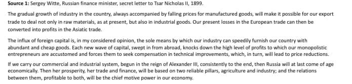 Source 1: Sergey Witte, Russian finance minister, secret letter to Tsar Nicholas II, 1899.
The gradual growth of industry in the country, always accompanied by falling prices for manufactured goods, will make it possible for our export
trade to deal not only in raw materials, as at present, but also in industrial goods. Our present losses in the European trade can then be
converted into profits in the Asiatic trade.
The influx of foreign capital is, in my considered opinion, the sole means by which our industry can speedily furnish our country with
abundant and cheap goods. Each new wave of capital, swept in from abroad, knocks down the high level of profits to which our monopolistic
entrepreneurs are accustomed and forces them to seek compensation in technical improvements, which, in turn, will lead to price reductions.
If we carry our commercial and industrial system, begun in the reign of Alexander III, consistently to the end, then Russia will at last come of age
economically. Then her prosperity, her trade and finance, will be based on two reliable pillars, agriculture and industry; and the relations
between them, profitable to both, will be the chief motive power in our economy.
