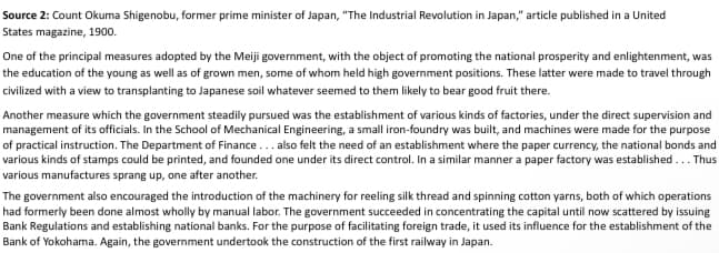 Source 2: Count Okuma Shigenobu, former prime minister of Japan, "The Industrial Revolution in Japan," article published in a United
States magazine, 1900.
One of the principal measures adopted by the Meiji government, with the object of promoting the national prosperity and enlightenment, was
the education of the young as well as of grown men, some of whom held high government positions. These latter were made to travel through
civilized with a view to transplanting to Japanese soil whatever seemed to them likely to bear good fruit there.
Another measure which the government steadily pursued was the establishment of various kinds of factories, under the direct supervision and
management of its officials. In the School of Mechanical Engineering, a small iron-foundry was built, and machines were made for the purpose
of practical instruction. The Department of Finance... also felt the need of an establishment where the paper currency, the national bonds and
various kinds of stamps could be printed, and founded one under its direct control. In a similar manner a paper factory was established... Thus
various manufactures sprang up, one after another.
The government also encouraged the introduction of the machinery for reeling silk thread and spinning cotton yarns, both of which operations
had formerly been done almost wholly by manual labor. The government succeeded in concentrating the capital until now scattered by issuing
Bank Regulations and establishing national banks. For the purpose of facilitating foreign trade, it used its influence for the establishment of the
Bank of Yokohama. Again, the government undertook the construction of the first railway in Japan.
