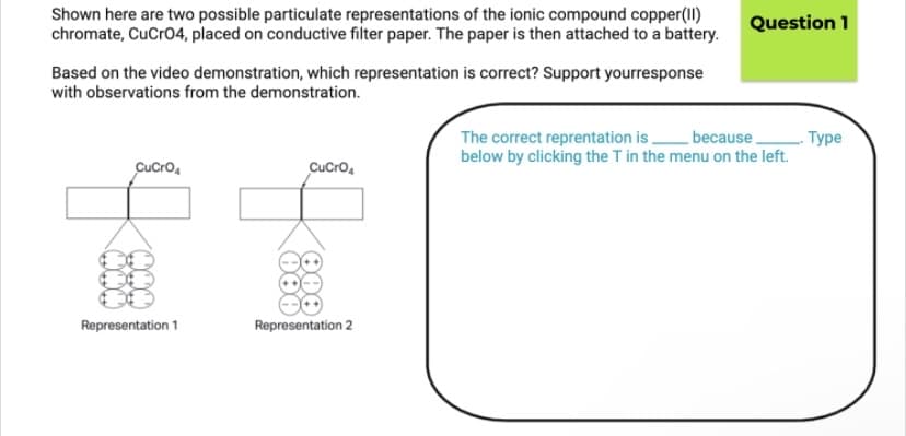 Shown here are two possible particulate representations of the ionic compound copper(II)
chromate, CuCro4, placed on conductive filter paper. The paper is then attached to a battery.
Question 1
Based on the video demonstration, which representation is correct? Support yourresponse
with observations from the demonstration.
because,
The correct reprentation is .
below by clicking the T in the menu on the left.
. Туре
CuCro,
CuCro,
Representation 1
Representation 2
