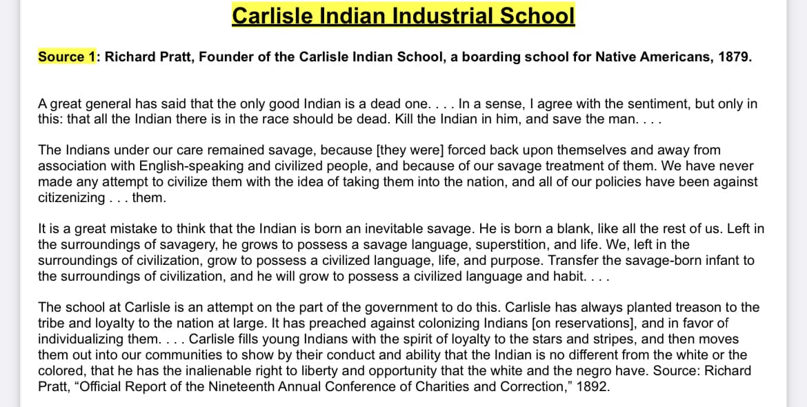 Carlisle Indian Industrial School
Source 1: Richard Pratt, Founder of the Carlisle Indian School, a boarding school for Native Americans, 1879.
A great general has said that the only good Indian is a dead one. . . . In a sense, I agree with the sentiment, but only in
this: that all the Indian there is in the race should be dead. Kill the Indian in him, and save the man. . . .
The Indians under our care remained savage, because [they were] forced back upon themselves and away from
association with English-speaking and civilized people, and because of our savage treatment of them. We have never
made any attempt to civilize them with the idea of taking them into the nation, and all of our policies have been against
citizenizing... them.
It is a great mistake to think that the Indian is born an inevitable savage. He is born a blank, like all the rest of us. Left in
the surroundings of savagery, he grows to possess a savage language, superstition, and life. We, left in the
surroundings of civilization, grow to possess a civilized language, life, and purpose. Transfer the savage-born infant to
the surroundings of civilization, and he will grow to possess a civilized language and habit. . . .
The school at Carlisle is an attempt on the part of the government to do this. Carlisle has always planted treason to the
tribe and loyalty to the nation at large. It has preached against colonizing Indians [on reservations], and in favor of
individualizing them. . . . Carlisle fills young Indians with the spirit of loyalty to the stars and stripes, and then moves
them out into our communities to show by their conduct and ability that the Indian is no different from the white or the
colored, that he has the inalienable right to liberty and opportunity that the white and the negro have. Source: Richard
Pratt, "Official Report of the Nineteenth Annual Conference of Charities and Correction," 1892.