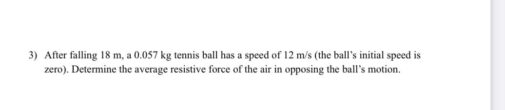3) After falling 18 m, a 0.057 kg tennis ball has a speed of 12 m/s (the ball's initial speed is
zero). Determine the average resistive force of the air in opposing the ball's motion.