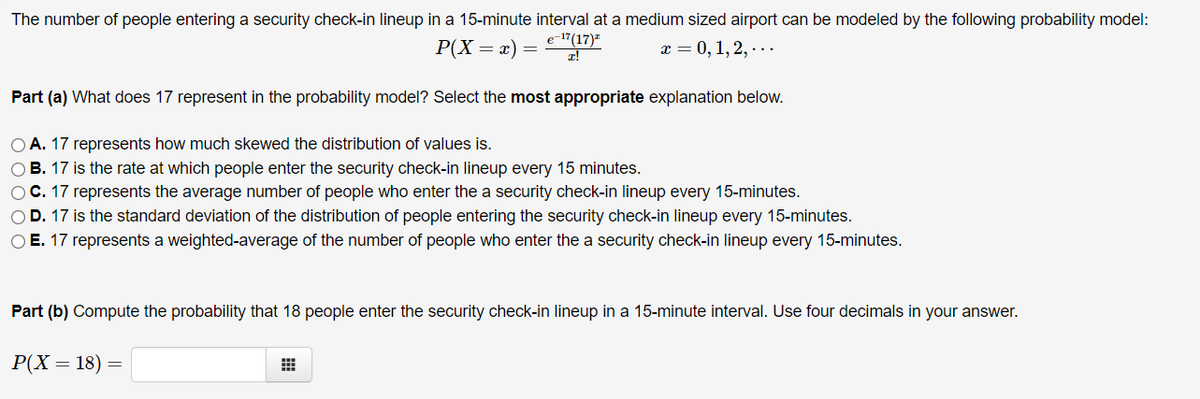 The number of people entering a security check-in lineup in a 15-minute interval at a medium sized airport can be modeled by the following probability model:
e-17(17)-
Р(X — х) —
х 3D 0, 1, 2, - ..
Part (a) What does 17 represent in the probability model? Select the most appropriate explanation below.
O A. 17 represents how much skewed the distribution of values is.
O B. 17 is the rate at which people enter the security check-in lineup every 15 minutes.
OC. 17 represents the average number of people who enter the a security check-in lineup every 15-minutes.
OD. 17 is the standard deviation of the distribution of people entering the security check-in lineup every 15-minutes.
O E. 17 represents a weighted-average of the number of people who enter the a security check-in lineup every 15-minutes.
Part (b) Compute the probability that 18 people enter the security check-in lineup in a 15-minute interval. Use four decimals in your answer.
P(X = 18) =
