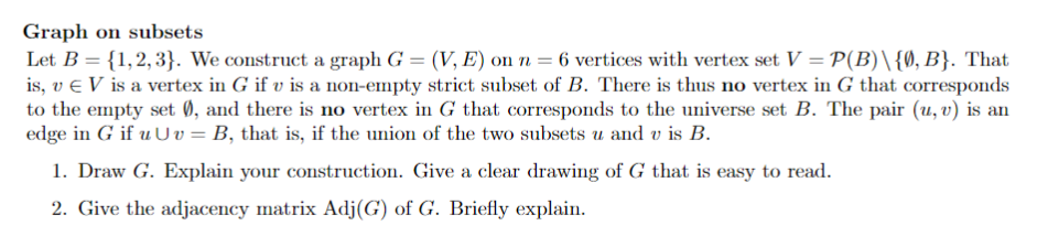 Graph on subsets
Let B = {1,2,3}. We construct a graph G = (V, E) on n = 6 vertices with vertex set V = P(B)\{0,B}. That
is, v e V is a vertex in G if v is a non-empty strict subset of B. There is thus no vertex in G that corresponds
to the empty set 0, and there is no vertex in G that corresponds to the universe set B. The pair (u, v) is an
edge in G if u U v = B, that is, if the union of the two subsets u and v is B.
1. Draw G. Explain your construction. Give a clear drawing of G that is easy to read.
2. Give the adjacency matrix Adj(G) of G. Briefly explain.
