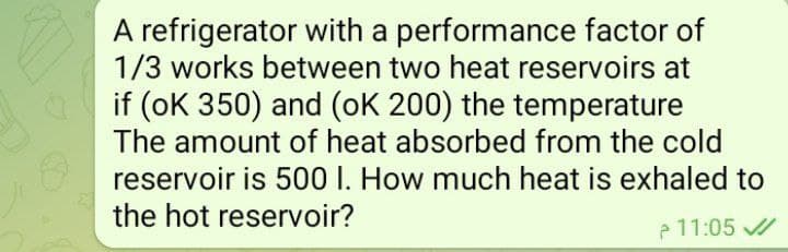 A refrigerator with a performance factor of
1/3 works between two heat reservoirs at
if (oK 350) and (oK 200) the temperature
The amount of heat absorbed from the cold
reservoir is 500 I. How much heat is exhaled to
the hot reservoir?
11:05
