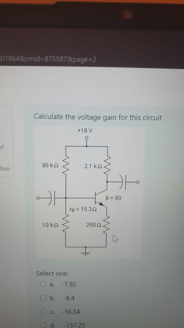 01864&cmid=875587&page=2
Calculate the voltage gain for this circuit
+16 V
of
tion
90 ka
2.1 k2
B = 80
re = 15.30
10 ka
250 2
Select one:
O a.
-7.92
b.
-8.4
C.
-16.34
Od.
-137.25
