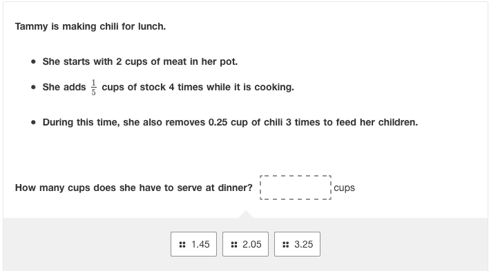 Tammy is making chili for lunch.
• She starts with 2 cups of meat in her pot.
• She adds cups of stock 4 times while it is cooking.
• During this time, she also removes 0.25 cup of chili 3 times to feed her children.
How many cups does she have to serve at dinner?
cups
:: 1.45
:: 2.05
:: 3.25
