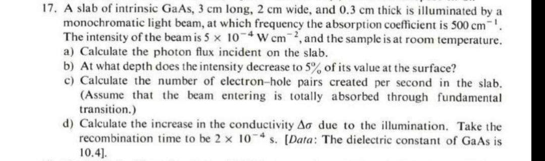 17. A slab of intrinsic GaAs, 3 cm long, 2 cm wide, and 0.3 cm thick is illuminated by a
monochromatic light beam, at which frequency the absorption coefficient is 500 cm .
The intensity of the beam is 5 x 10 W cm, and the sample is at room temperature.
a) Calculate the photon flux incident on the slab.
b) At what depth does the intensity decrease to 5% of its value at the surface?
c) Calculate the number of electron-hole pairs created per second in the slab.
(Assume that the beam entering is totally absorbed through fundamental
transition.)
d) Calculate the increase in the conductivity Ao due to the illumination. Take the
recombination time to be 2 x 10 s. [Data: The dielectric constant of GaAs is
10.4].
