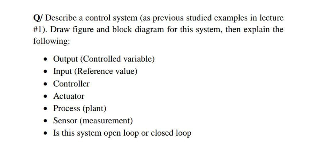 Q/ Describe a control system (as previous studied examples in lecture
#1). Draw figure and block diagram for this system, then explain the
following:
• Output (Controlled variable)
• Input (Reference value)
• Controller
• Actuator
• Process (plant)
• Sensor (measurement)
• Is this system open loop or closed loop
