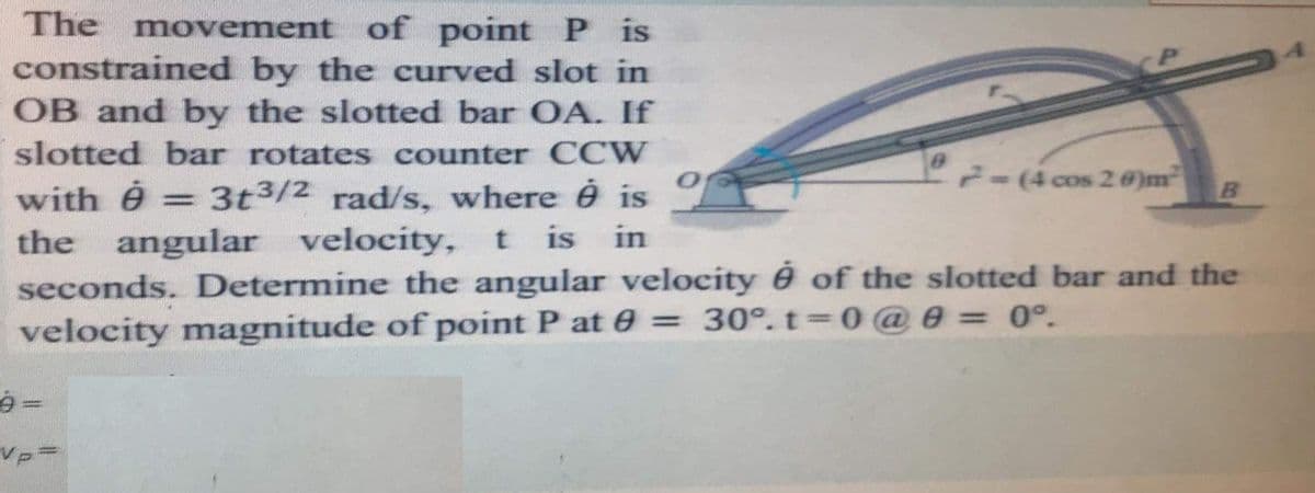 The movement of point P is
constrained by the curved slot in
OB and by the slotted bar OA. If
slotted bar rotates counter CCW
7-(4 cos 2 8)m
3t3/2 rad/s, where é is
with ê
the angular velocity, t is
seconds. Determine the angular velocity é of the slotted bar and the
velocity magnitude of point P at e = 30°. t 0@ e = 0°.
in
%3D
Vp=
