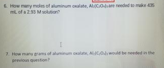 6. How many moles of aluminum oxalate, Al:(CO)s are needed to make 435
mL of a 2.93 M solution?
7. How many grams of aluminum oxalate, Al(GO.h would be needed in the
previous question?
