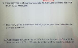 6. How many moles of aluminum oxalate, Al:(CO)sare needed to make 435
mL of a 2.93 Msolution?
7. How many grams of aluminum oxalate, AlGo. would be needed in the
previous question?
8. A chemist adds water to 25 mL of a 2.4 M solution of NaOH until the
final volume is 3.02 L. What is the molarity of the resulting solution?
