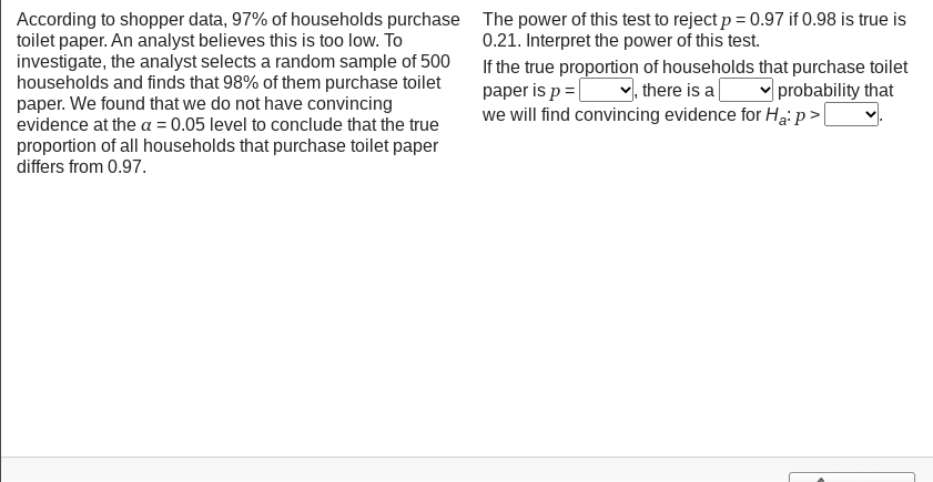 According to shopper data, 97% of households purchase The power of this test to reject p= 0.97 if 0.98 is true is
toilet paper. An analyst believes this is too low. To
investigate, the analyst selects a random sample of 500
households and finds that 98% of them purchase toilet
paper. We found that we do not have convincing
evidence at the a = 0.05 level to conclude that the true
proportion of all households that purchase toilet paper
differs from 0.97.
0.21. Interpret the power of this test.
If the true proportion of households that purchase toilet
paper is p = |
we will find convincing evidence for Ha: p>|
,there is a
v probability that
