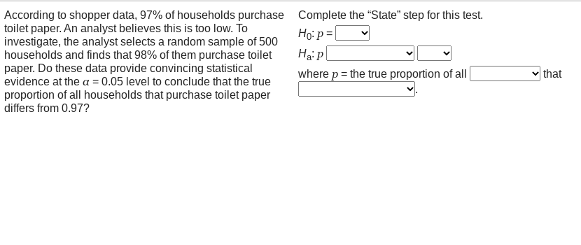 According to shopper data, 97% of households purchase Complete the "State" step for this test.
toilet paper. An analyst believes this is too low. To
investigate, the analyst selects a random sample of 500
households and finds that 98% of them purchase toilet
paper. Do these data provide convincing statistical
evidence at the a = 0.05 level to conclude that the true
proportion of all households that purchase toilet paper
differs from 0.97?
Ho: p =|
Hai p
where p = the true proportion of all
that
