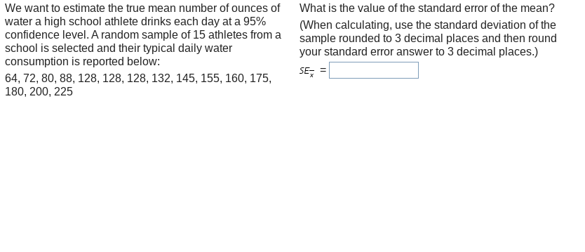 We want to estimate the true mean number of ounces of
What is the value of the standard error of the mean?
water a high school athlete drinks each day at a 95%
confidence level. A random sample of 15 athletes from a
school is selected and their typical daily water
consumption is reported below:
(When calculating, use the standard deviation of the
sample rounded to 3 decimal places and then round
your standard error answer to 3 decimal places.)
SE,
64, 72, 80, 88, 128, 128, 128, 132, 145, 155, 160, 175,
180, 200, 225
