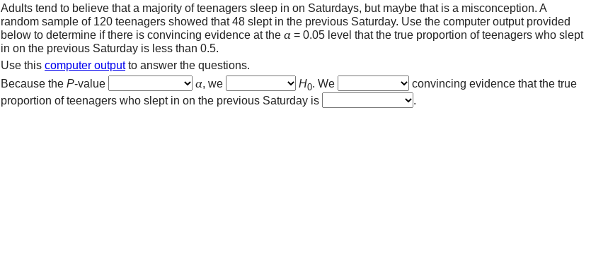 Adults tend to believe that a majority of teenagers sleep in on Saturdays, but maybe that is a misconception. A
random sample of 120 teenagers showed that 48 slept in the previous Saturday. Use the computer output provided
below to determine if there is convincing evidence at the a = 0.05 level that the true proportion of teenagers who slept
in on the previous Saturday is less than 0.5.
Use this computer output to answer the questions.
Because the P-value
va, we
|Ho. We
|convincing evidence that the true
proportion of teenagers who slept in on the previous Saturday is|
