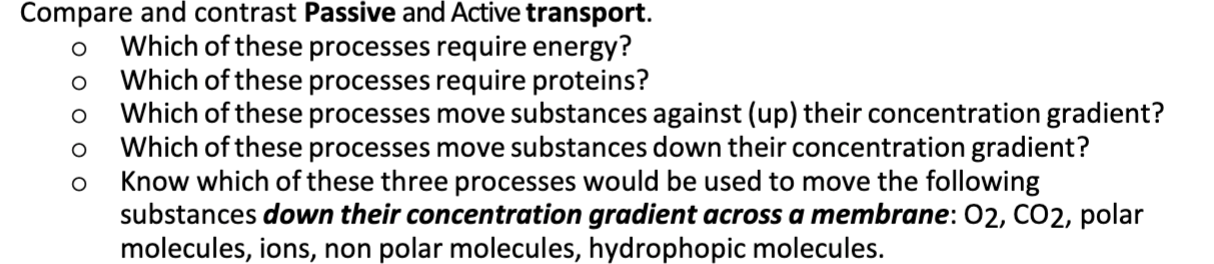 Compare and contrast Passive and Active transport.
Which of these processes require energy?
Which of these processes require proteins?
Which of these processes move substances against (up) their concentration gradient?
Which of these processes move substances down their concentration gradient?
Know which of these three processes would be used to move the following
substances down their concentration gradient across a membrane: 02, CO2, polar
molecules, ions, non polar molecules, hydrophopic molecules.
