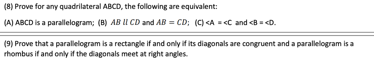 (8) Prove for any quadrilateral ABCD, the following are equivalent:
(A) ABCD is a parallelogram; (B) AB ll CD and AB =
CD; (C) <A = <C and <B
<D.
%D
(9) Prove that a parallelogram is a rectangle if and only if its diagonals are congruent and a parallelogram is a
rhombus if and only if the diagonals meet at right angles.
