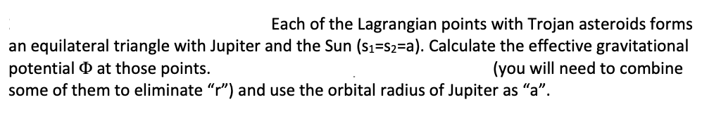 Each of the Lagrangian points with Trojan asteroids forms
an equilateral triangle with Jupiter and the Sun (s1=S2=a). Calculate the effective gravitational
potential O at those points.
some of them to eliminate "r") and use the orbital radius of Jupiter as "a".
(you will need to combine
