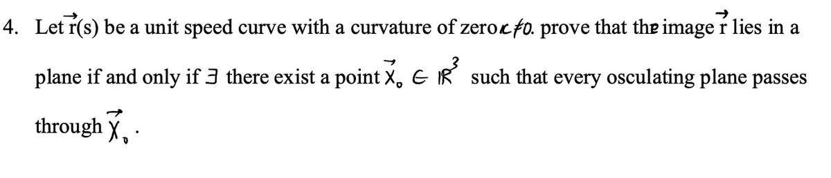 4. Let r(s) be a unit speed curve with a curvature of zerocfo. prove that the image r lies in a
plane if and only if 3 there exist a point X, E IR such that every osculating plane passes
through X, ·
