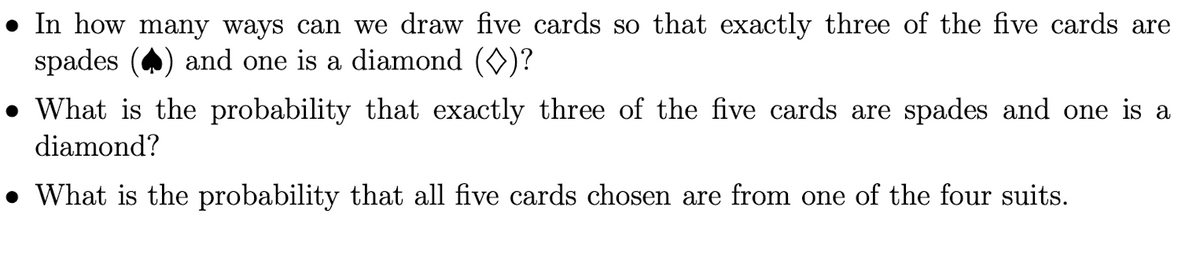 • In how many ways can we draw five cards so that exactly three of the five cards are
spades
and one is a diamond (O)?
• What is the probability that exactly three of the five cards are spades and one is a
diamond?
• What is the probability that all five cards chosen are from one of the four suits.
