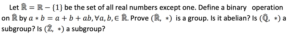 Let R = R – {1} be the set of all real numbers except one. Define a binary operation
on R by a * b = a + b + ab, Va, b, e R. Prove (R, *) is a group. Is it abelian? Is (Q, *) a
subgroup? Is (Z, *) a subgroup?
