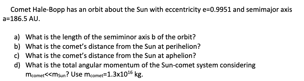 Comet Hale-Bopp has an orbit about the Sun with eccentricity e=0.9951 and semimajor axis
a=186.5 AU.
a) What is the length of the semiminor axis b of the orbit?
b) What is the comet's distance from the Sun at perihelion?
c) What is the comet's distance from the Sun at aphelion?
d) What is the total angular momentum of the Sun-comet system considering
mcomet<<msun? Use mcomet=1.3x1016 kg.
